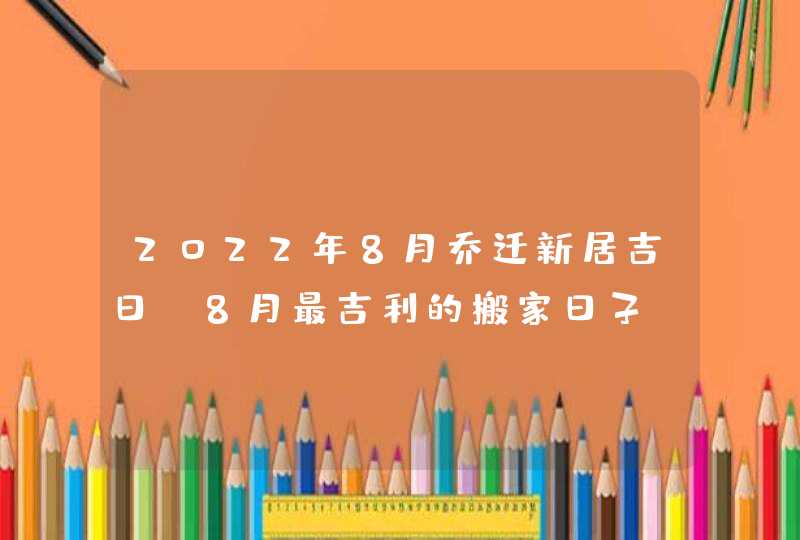 2022年8月乔迁新居吉日 8月最吉利的搬家日子